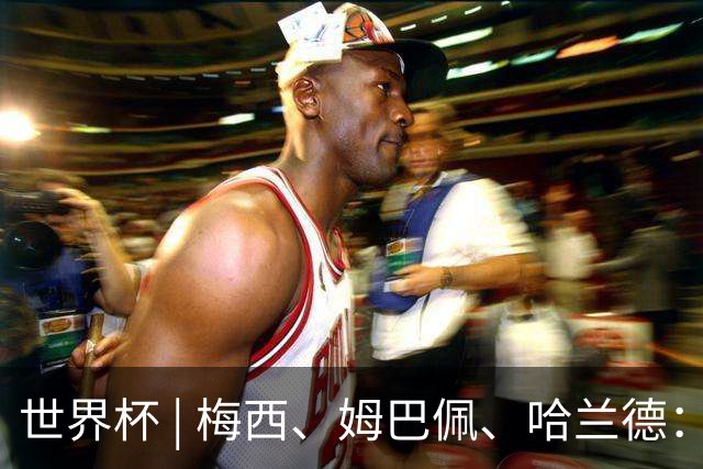 世界杯 | 梅西、姆巴佩、哈兰德：足球的三种答案