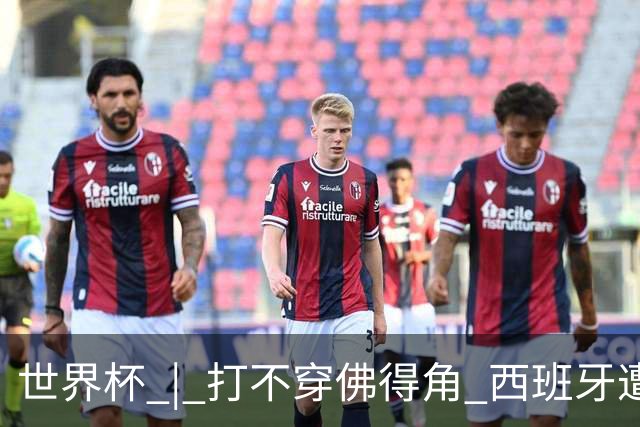 世界杯 | 打不穿佛得角 西班牙遭遇“系统局”?