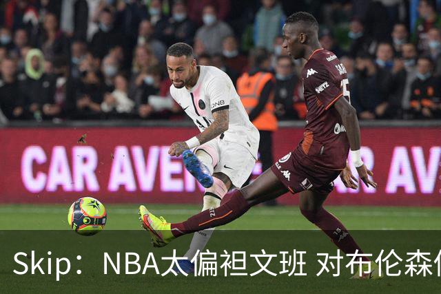 Skip：NBA太偏袒文班 对布伦森做出扎扎垫伦纳德脚的动作却没被吹