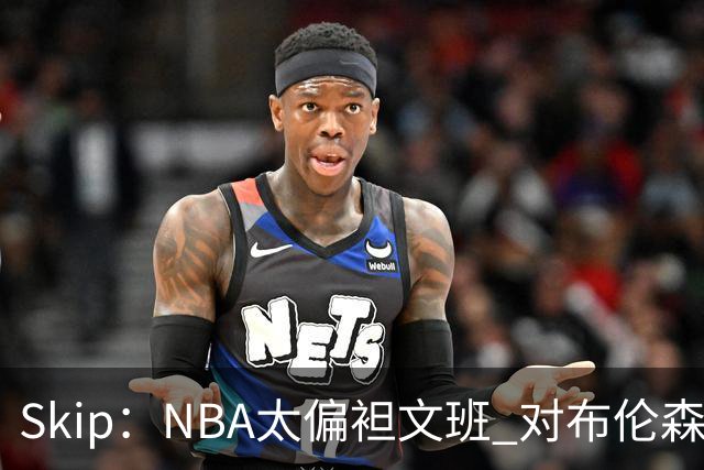 Skip：NBA太偏袒文班 对布伦森做出扎扎垫伦纳德脚的动作却没被吹